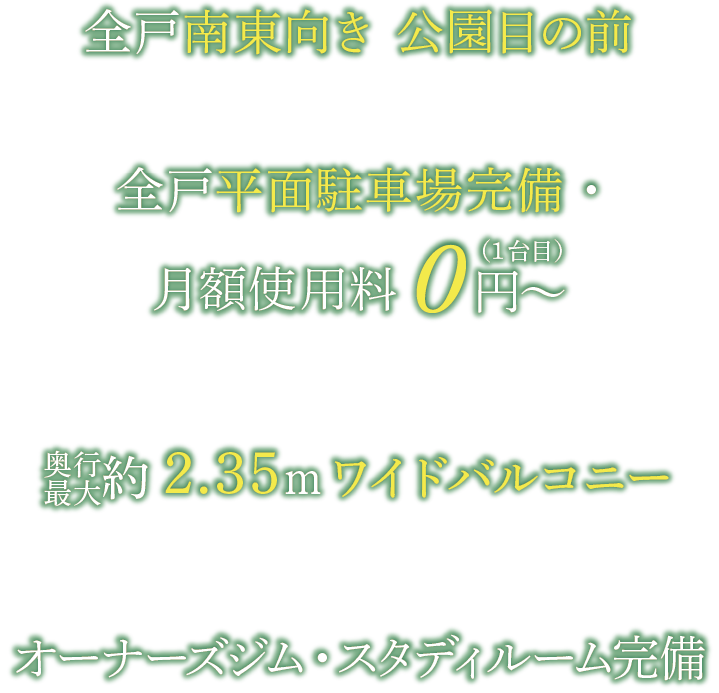 全戸南東向き 公園目の前 | 全戸平面駐車場完備 0円〜 奥行最大約2.35mワイドバルコニー | オーナーズジム・スタディルーム完備